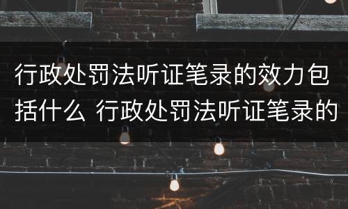 行政处罚法听证笔录的效力包括什么 行政处罚法听证笔录的效力包括什么