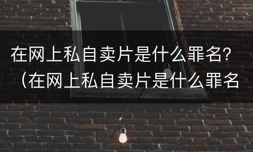 在网上私自卖片是什么罪名？（在网上私自卖片是什么罪名啊）