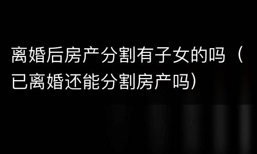 离婚后房产分割有子女的吗（已离婚还能分割房产吗）