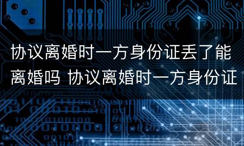 协议离婚时一方身份证丢了能离婚吗 协议离婚时一方身份证丢了能离婚吗怎么办