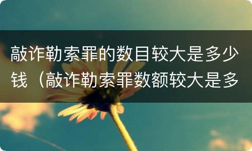 敲诈勒索罪的数目较大是多少钱（敲诈勒索罪数额较大是多少）
