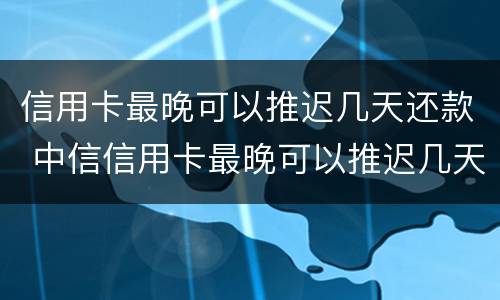 信用卡最晚可以推迟几天还款 中信信用卡最晚可以推迟几天还款