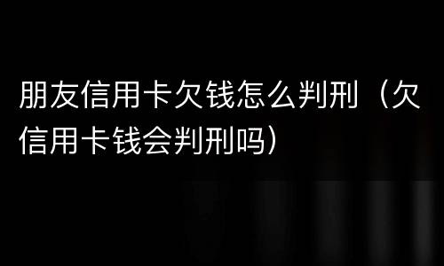 朋友信用卡欠钱怎么判刑（欠信用卡钱会判刑吗）