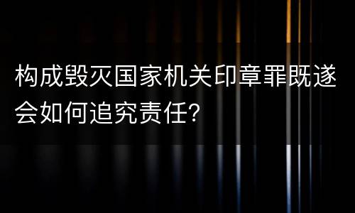 构成毁灭国家机关印章罪既遂会如何追究责任？