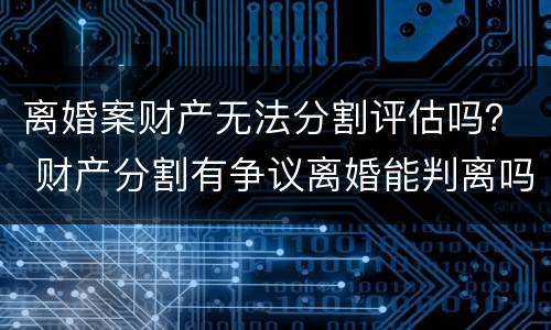 离婚案财产无法分割评估吗？ 财产分割有争议离婚能判离吗
