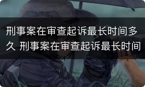 刑事案在审查起诉最长时间多久 刑事案在审查起诉最长时间多久开庭