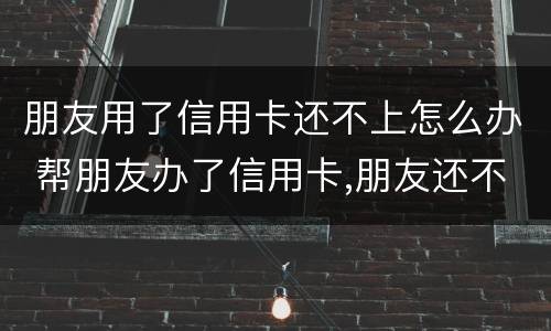 朋友用了信用卡还不上怎么办 帮朋友办了信用卡,朋友还不上怎么办