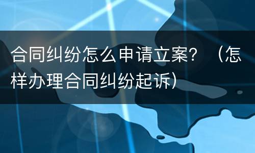 合同纠纷怎么申请立案？（怎样办理合同纠纷起诉）