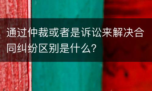 通过仲裁或者是诉讼来解决合同纠纷区别是什么？