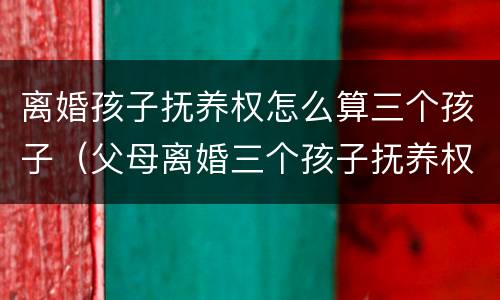 离婚孩子抚养权怎么算三个孩子（父母离婚三个孩子抚养权怎么算）
