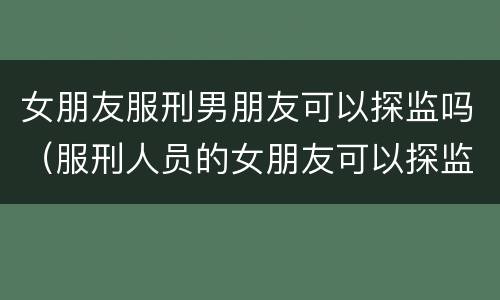 女朋友服刑男朋友可以探监吗（服刑人员的女朋友可以探监吗）