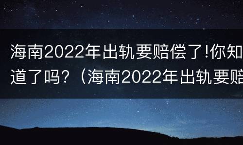 海南2022年出轨要赔偿了!你知道了吗?（海南2022年出轨要赔偿了!你知道了吗视频）