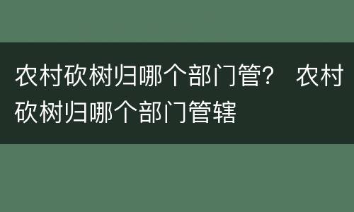 农村砍树归哪个部门管？ 农村砍树归哪个部门管辖