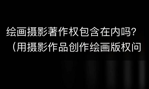 绘画摄影著作权包含在内吗？（用摄影作品创作绘画版权问题）