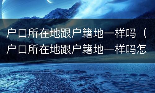 户口所在地跟户籍地一样吗（户口所在地跟户籍地一样吗怎么查）