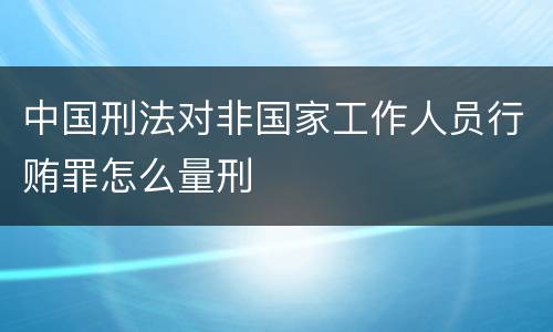 中国刑法对非国家工作人员行贿罪怎么量刑