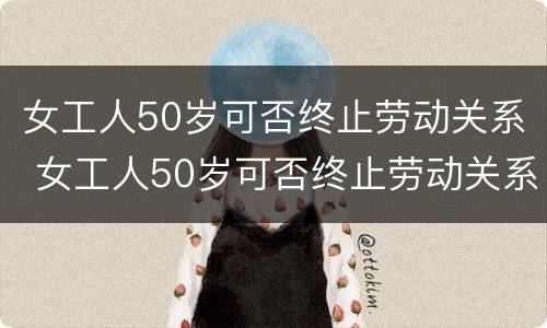 女工人50岁可否终止劳动关系 女工人50岁可否终止劳动关系呢