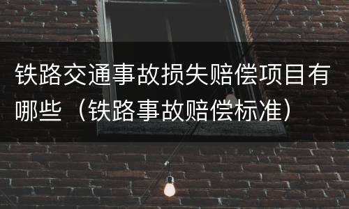 铁路交通事故损失赔偿项目有哪些（铁路事故赔偿标准）
