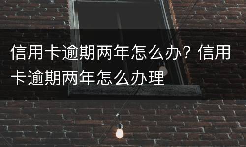 信用卡逾期两年怎么办? 信用卡逾期两年怎么办理