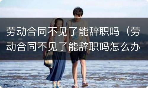 劳动合同不见了能辞职吗（劳动合同不见了能辞职吗怎么办）