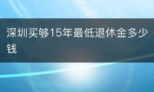 深圳买够15年最低退休金多少钱
