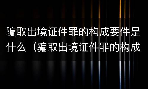 骗取出境证件罪的构成要件是什么（骗取出境证件罪的构成要件是什么呢）