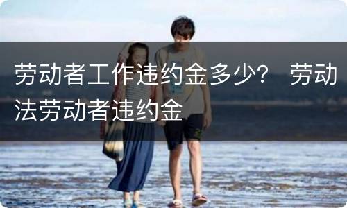 劳动者工作违约金多少？ 劳动法劳动者违约金