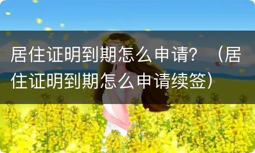 居住证明到期怎么申请？（居住证明到期怎么申请续签）