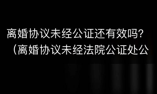 离婚协议未经公证还有效吗？（离婚协议未经法院公证处公证没有法律效力）