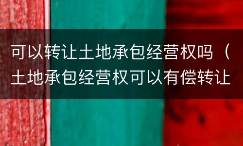 可以转让土地承包经营权吗（土地承包经营权可以有偿转让吗）