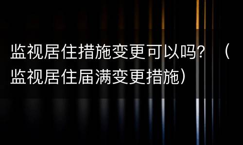 监视居住措施变更可以吗？（监视居住届满变更措施）