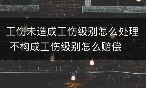 工伤未造成工伤级别怎么处理 不构成工伤级别怎么赔偿