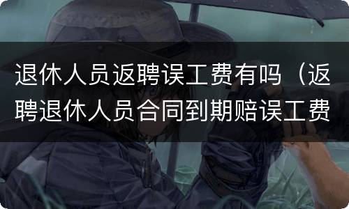 退休人员返聘误工费有吗（返聘退休人员合同到期赔误工费吗）