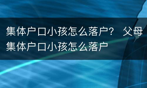 集体户口小孩怎么落户？ 父母集体户口小孩怎么落户