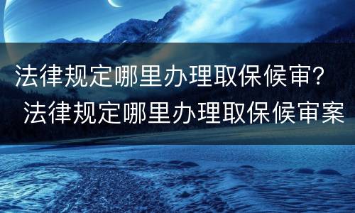 法律规定哪里办理取保候审？ 法律规定哪里办理取保候审案件