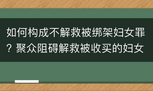 如何构成不解救被绑架妇女罪? 聚众阻碍解救被收买的妇女罪
