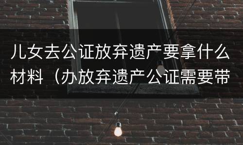 儿女去公证放弃遗产要拿什么材料（办放弃遗产公证需要带什么资料）