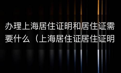 办理上海居住证明和居住证需要什么（上海居住证居住证明怎么开）
