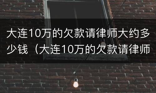 大连10万的欠款请律师大约多少钱（大连10万的欠款请律师大约多少钱啊）