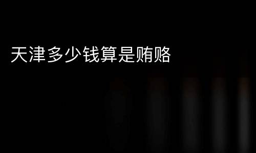 天津多少钱算是贿赂
