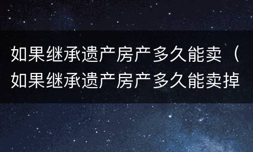 如果继承遗产房产多久能卖（如果继承遗产房产多久能卖掉）