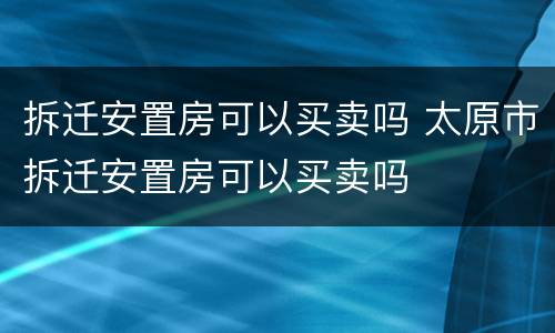 拆迁安置房可以买卖吗 太原市拆迁安置房可以买卖吗