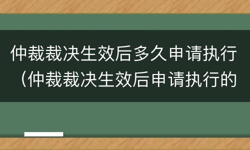 仲裁裁决生效后多久申请执行（仲裁裁决生效后申请执行的期限是多久）