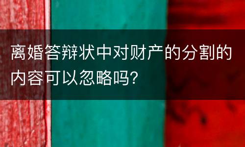 离婚答辩状中对财产的分割的内容可以忽略吗？