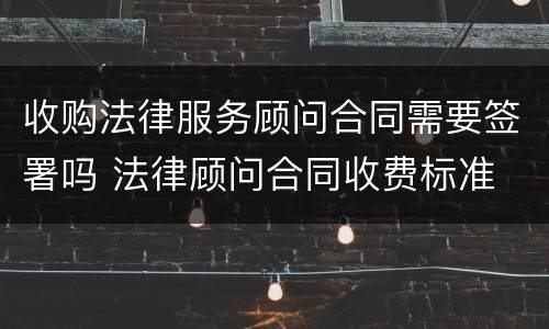 收购法律服务顾问合同需要签署吗 法律顾问合同收费标准