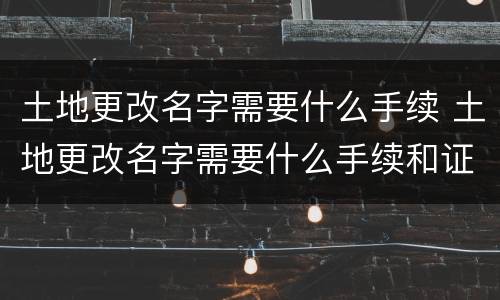 土地更改名字需要什么手续 土地更改名字需要什么手续和证件