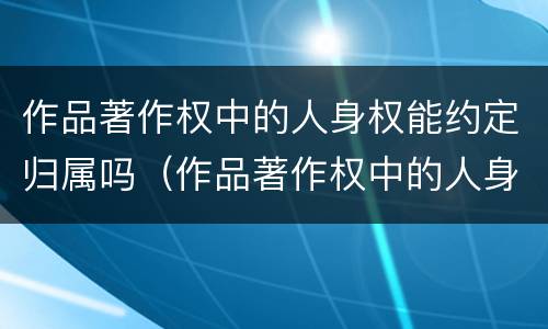 作品著作权中的人身权能约定归属吗（作品著作权中的人身权能约定归属吗）