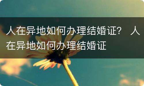 人在异地如何办理结婚证？ 人在异地如何办理结婚证