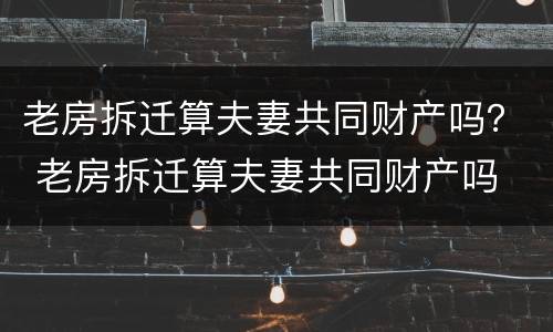 老房拆迁算夫妻共同财产吗？ 老房拆迁算夫妻共同财产吗