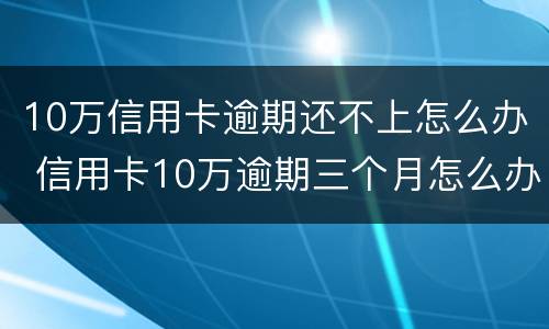 10万信用卡逾期还不上怎么办 信用卡10万逾期三个月怎么办